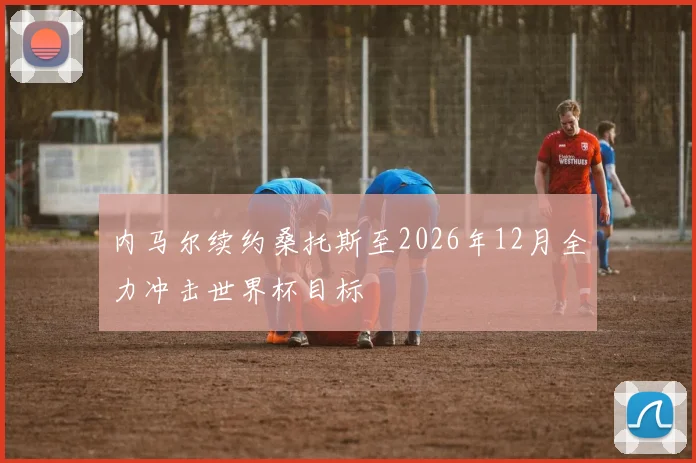 内马尔续约桑托斯至2026年12月全力冲击世界杯目标