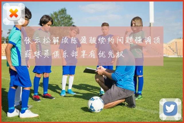 张云松解读陈盈骏续约问题强调顶薪球员俱乐部享有优先权
