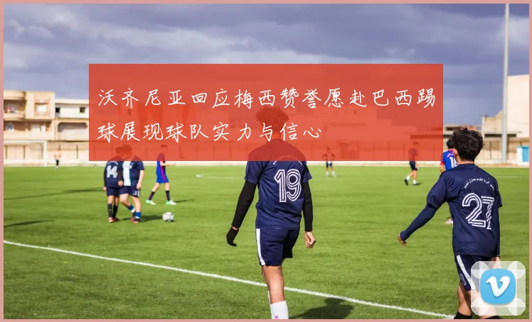 沃齐尼亚回应梅西赞誉愿赴巴西踢球展现球队实力与信心