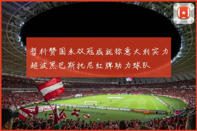 哲科赞国米双冠成就称意大利实力超波黑巴斯托尼红牌助力球队