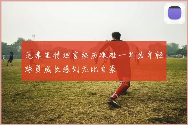 范弗里特坦言经历艰难一年为年轻球员成长感到无比自豪