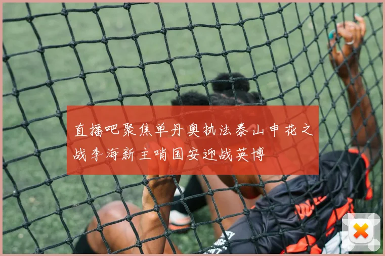 直播吧聚焦单丹奥执法泰山申花之战李海新主哨国安迎战英博