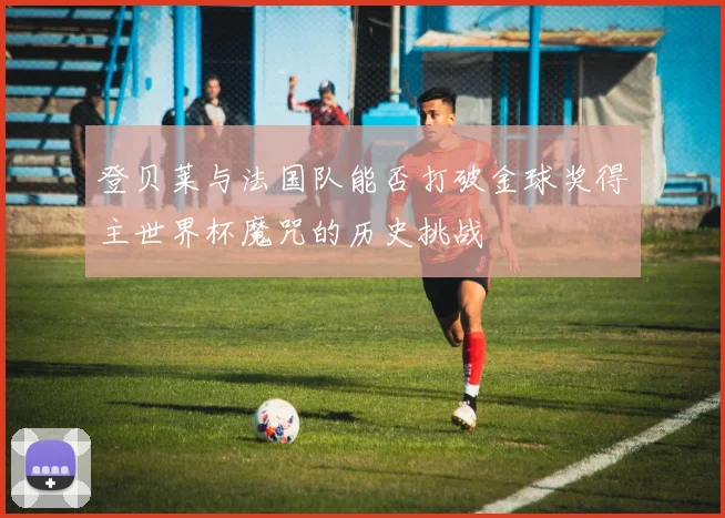 登贝莱与法国队能否打破金球奖得主世界杯魔咒的历史挑战