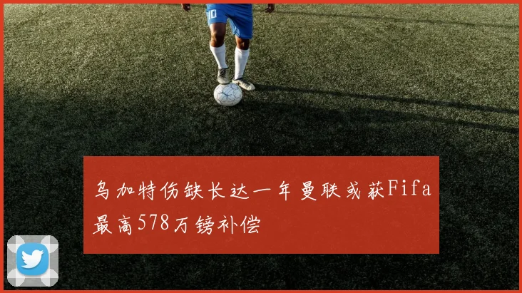 乌加特伤缺长达一年曼联或获Fifa最高578万镑补偿