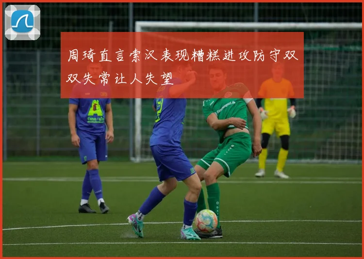 周琦直言索汉表现糟糕进攻防守双双失常让人失望
