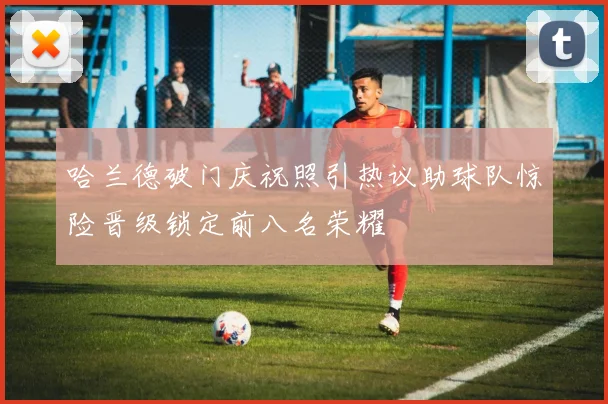 哈兰德破门庆祝照引热议助球队惊险晋级锁定前八名荣耀