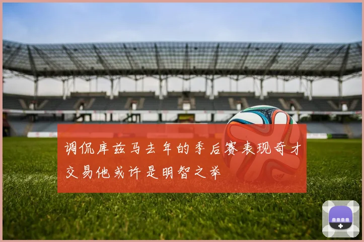 调侃库兹马去年的季后赛表现奇才交易他或许是明智之举