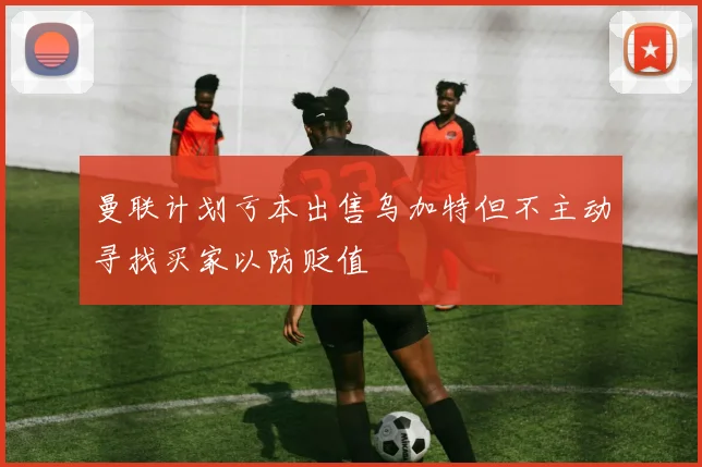 曼联计划亏本出售乌加特但不主动寻找买家以防贬值