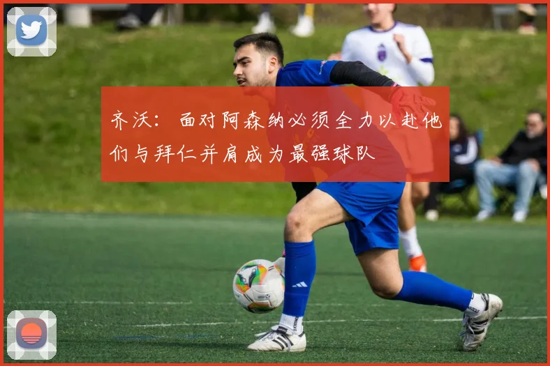 齐沃：面对阿森纳必须全力以赴他们与拜仁并肩成为最强球队