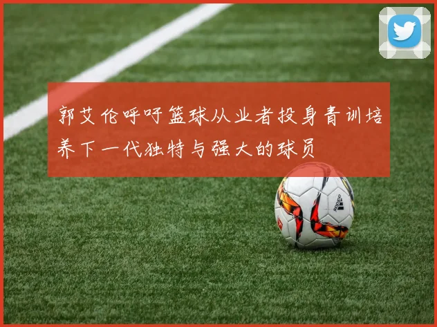 郭艾伦呼吁篮球从业者投身青训培养下一代独特与强大的球员