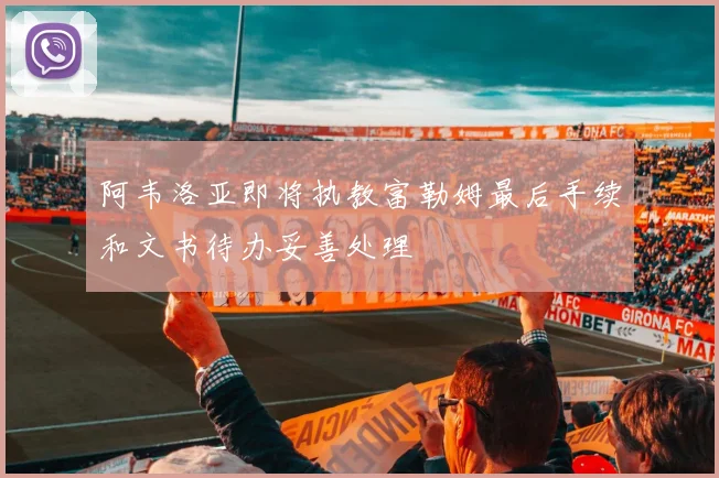 阿韦洛亚即将执教富勒姆最后手续和文书待办妥善处理