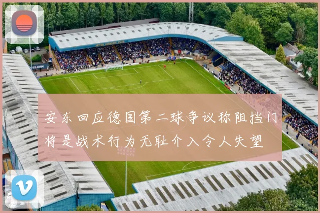 安东回应德国第二球争议称阻挡门将是战术行为无耻介入令人失望