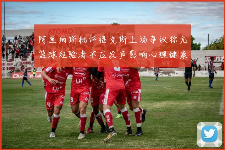 阿里纳斯批评福克斯上场争议称无篮球经验者不应发声影响心理健康
