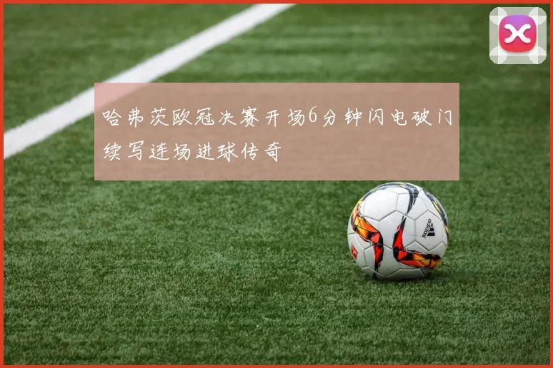 哈弗茨欧冠决赛开场6分钟闪电破门续写连场进球传奇