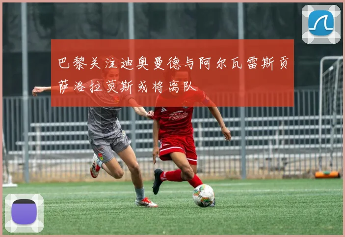 巴黎关注迪奥曼德与阿尔瓦雷斯贡萨洛拉莫斯或将离队