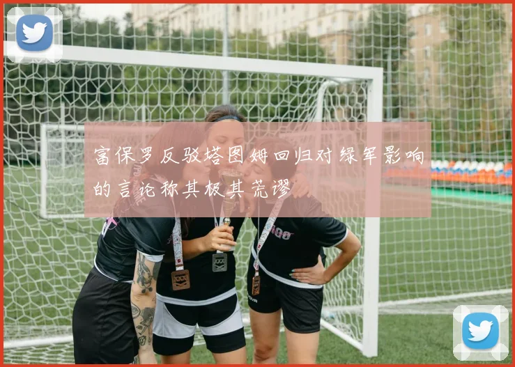 富保罗反驳塔图姆回归对绿军影响的言论称其极其荒谬