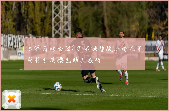 本泽马转会因C罗不满暂缓沙特王子或将自掏腰包助其成行