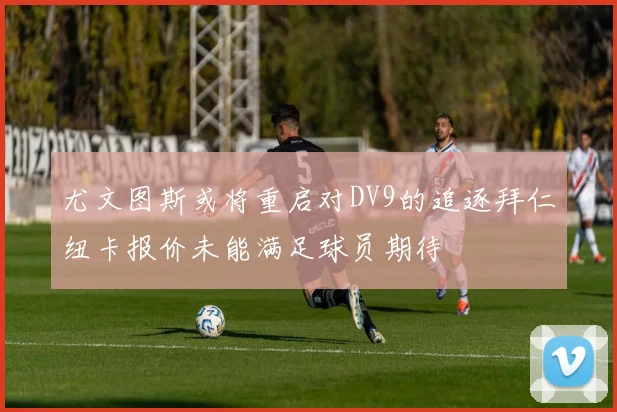 尤文图斯或将重启对DV9的追逐拜仁纽卡报价未能满足球员期待
