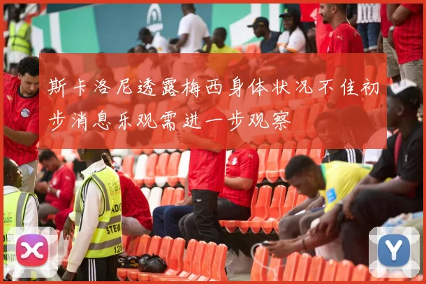 斯卡洛尼透露梅西身体状况不佳初步消息乐观需进一步观察
