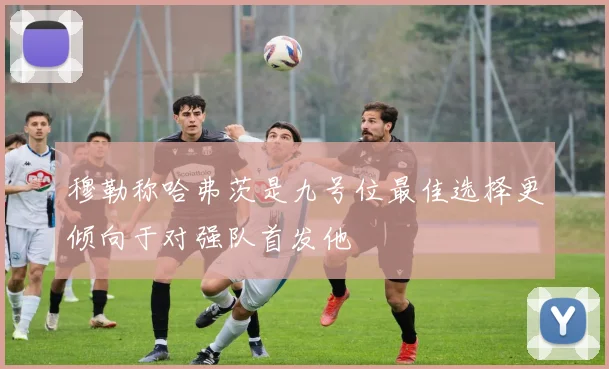 穆勒称哈弗茨是九号位最佳选择更倾向于对强队首发他